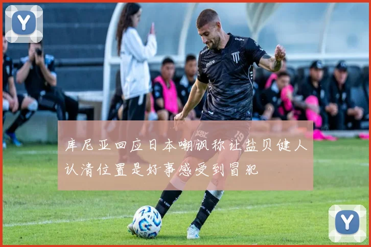 库尼亚回应日本嘲讽称让盐贝健人认清位置是好事感受到冒犯