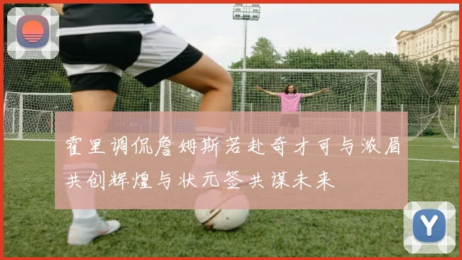 霍里调侃詹姆斯若赴奇才可与浓眉共创辉煌与状元签共谋未来