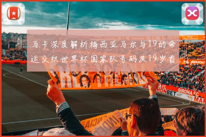马卡深度解析梅西亚马尔与19的命运交织世界杯国家队号码及19岁首秀回顾
