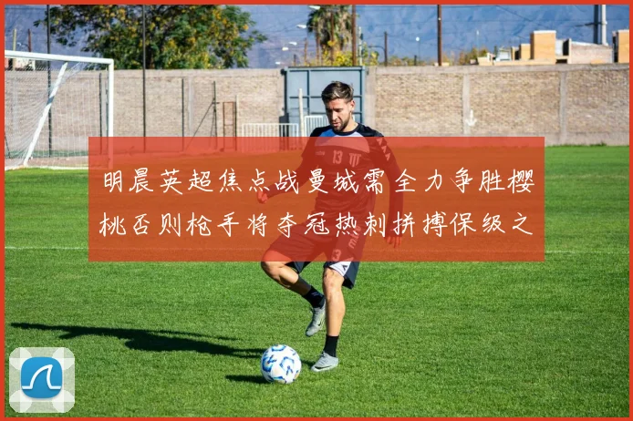 明晨英超焦点战曼城需全力争胜樱桃否则枪手将夺冠热刺拼搏保级之路