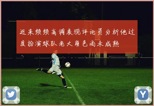 近来频频高调表现评论员分析他过度扮演球队老大角色尚未成熟