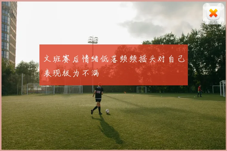 文班赛后情绪低落频频摇头对自己表现极为不满