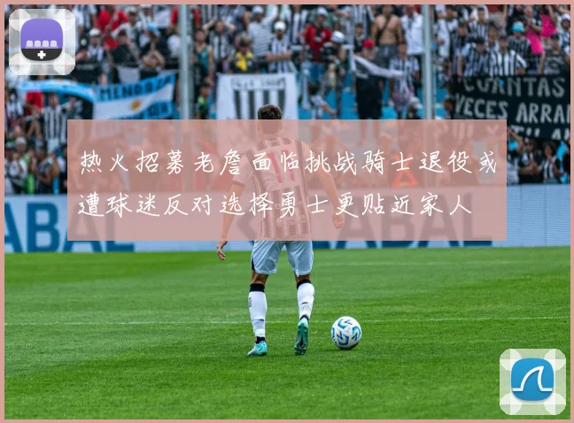 热火招募老詹面临挑战骑士退役或遭球迷反对选择勇士更贴近家人