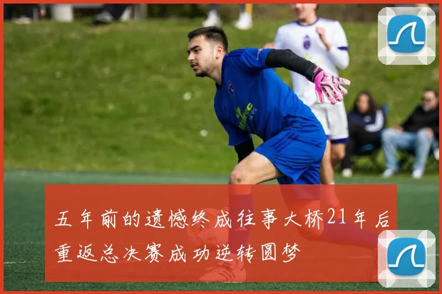 五年前的遗憾终成往事大桥21年后重返总决赛成功逆转圆梦