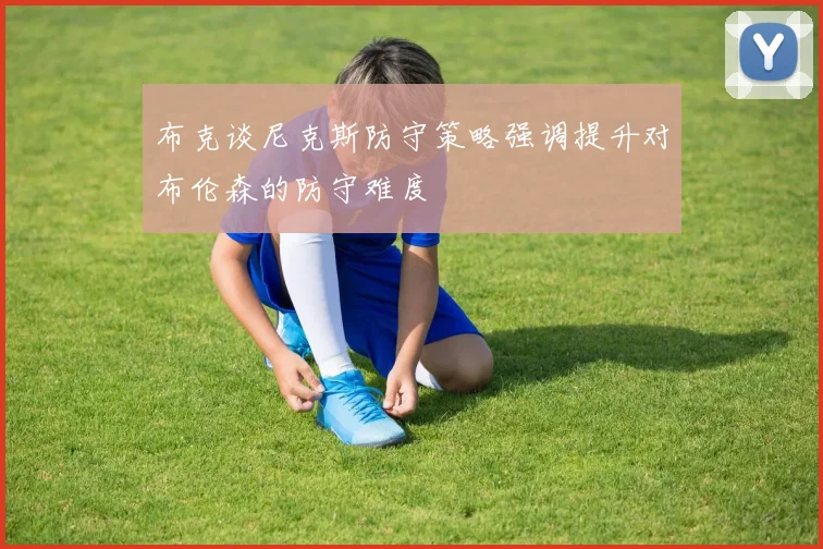 布克谈尼克斯防守策略强调提升对布伦森的防守难度