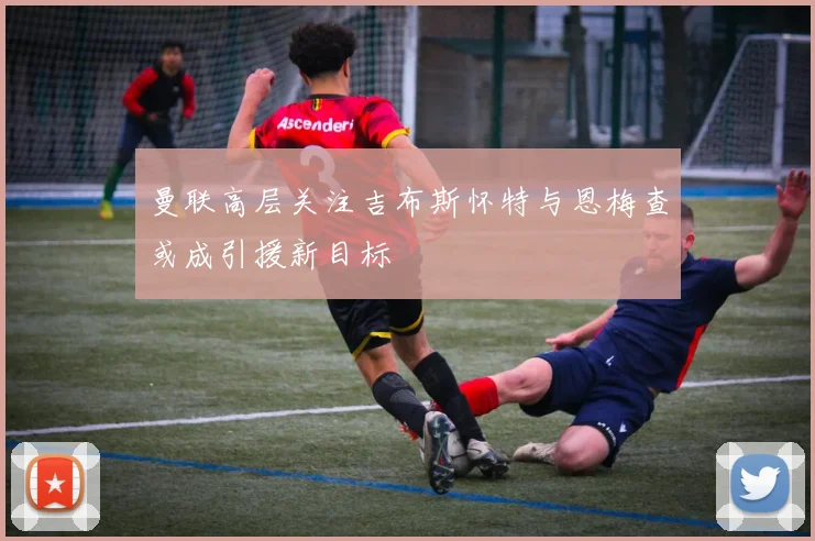 曼联高层关注吉布斯怀特与恩梅查或成引援新目标
