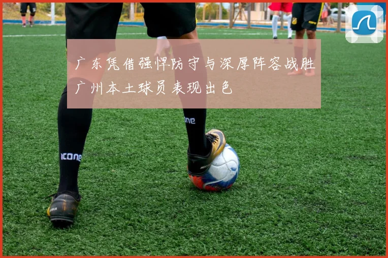 广东凭借强悍防守与深厚阵容战胜广州本土球员表现出色