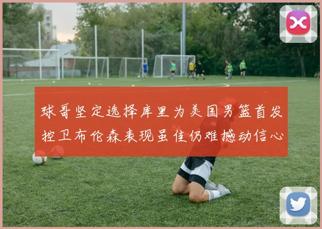 球哥坚定选择库里为美国男篮首发控卫布伦森表现虽佳仍难撼动信心