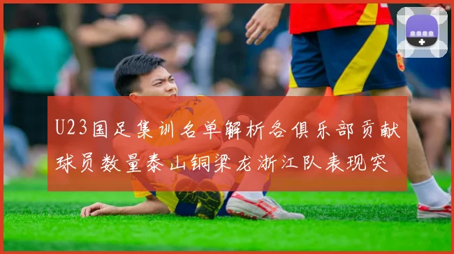 U23国足集训名单解析各俱乐部贡献球员数量泰山铜梁龙浙江队表现突出