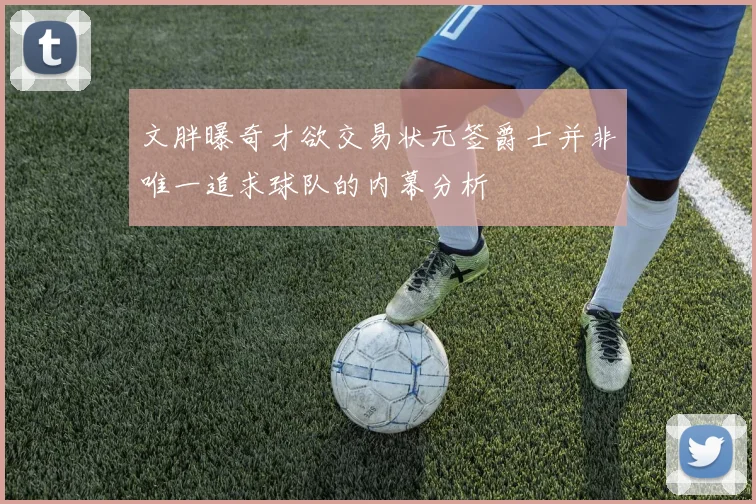 文胖曝奇才欲交易状元签爵士并非唯一追求球队的内幕分析