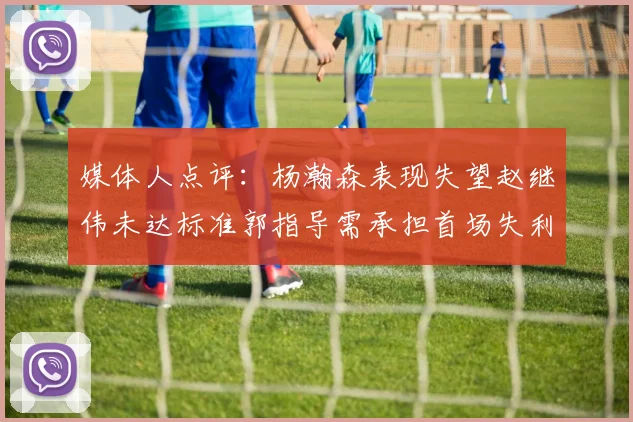 媒体人点评：杨瀚森表现失望赵继伟未达标准郭指导需承担首场失利责任