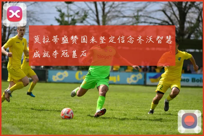 莫拉蒂盛赞国米坚定信念齐沃智慧成就夺冠基石