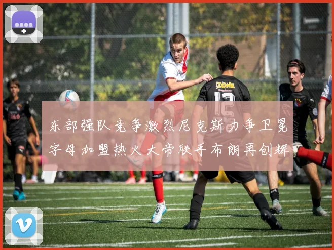 东部强队竞争激烈尼克斯力争卫冕字母加盟热火大帝联手布朗再创辉煌