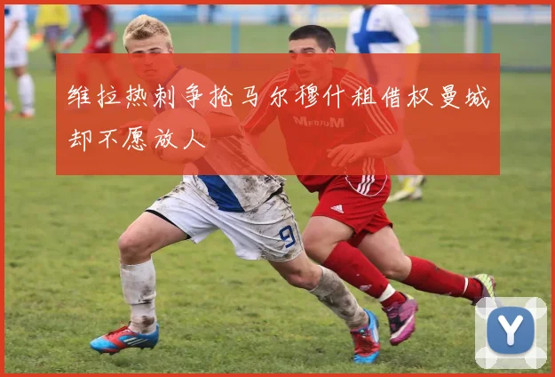 维拉热刺争抢马尔穆什租借权曼城却不愿放人