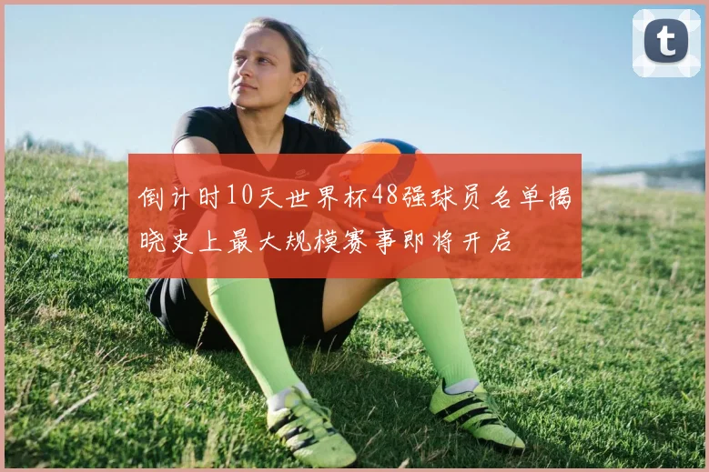 倒计时10天世界杯48强球员名单揭晓史上最大规模赛事即将开启