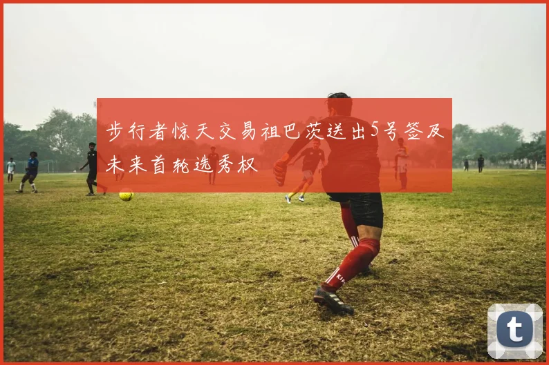 步行者惊天交易祖巴茨送出5号签及未来首轮选秀权