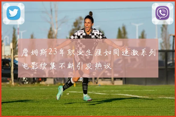 詹姆斯23年职业生涯如同速激系列电影续集不断引发热议